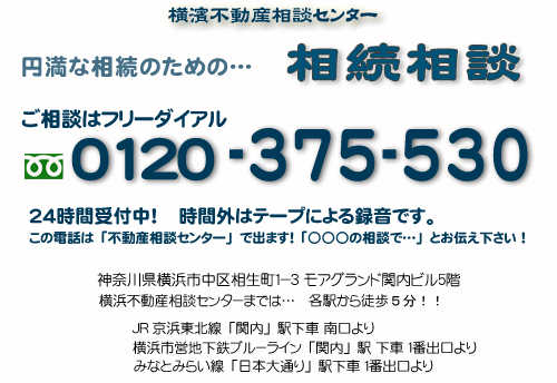 不動産の問題は一人で悩まず、まずは相談!!　横浜不動産相談センターの相続対策相談室　　ご相談はフリーダイアル　０１２０－３７５－５３０　　２４時間受付中！ご相談専用電話　時間外はテープによる録音です。　　神奈川県横浜市中区相生町１－３　モアグランド関内ビル５階　横濱不動産相談センターまでの交通は・・・　　JR京浜東北線「関内」駅下車　南口より　　横浜市営地下鉄ブルーライン「関内」駅下車　１番出口より　みなとみらい線「日本大通り」駅下車１番出口より　いずれも各駅より徒歩５分です！